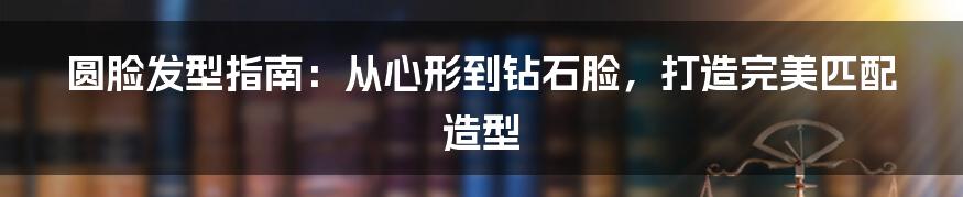 圆脸发型指南：从心形到钻石脸，打造完美匹配造型