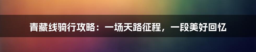 青藏线骑行攻略：一场天路征程，一段美好回忆