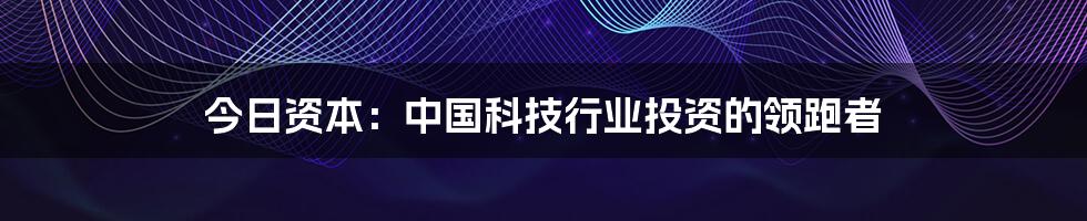 今日资本：中国科技行业投资的领跑者