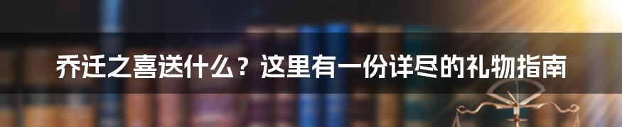 乔迁之喜送什么？这里有一份详尽的礼物指南