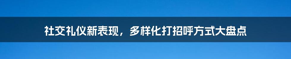 社交礼仪新表现，多样化打招呼方式大盘点