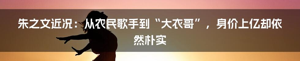 朱之文近况：从农民歌手到“大衣哥”，身价上亿却依然朴实