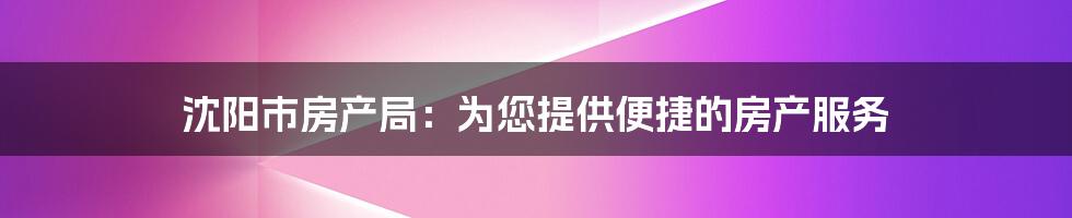 沈阳市房产局：为您提供便捷的房产服务