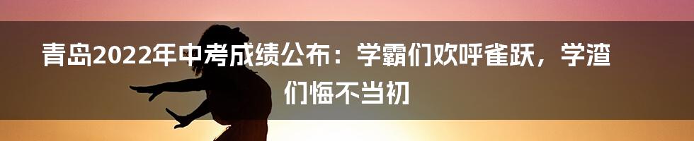 青岛2022年中考成绩公布：学霸们欢呼雀跃，学渣们悔不当初