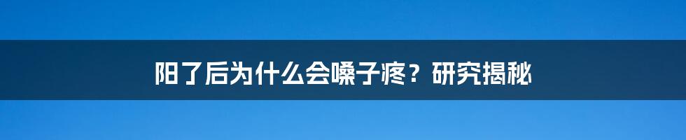 阳了后为什么会嗓子疼？研究揭秘