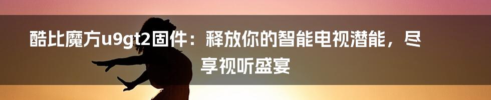 酷比魔方u9gt2固件：释放你的智能电视潜能，尽享视听盛宴