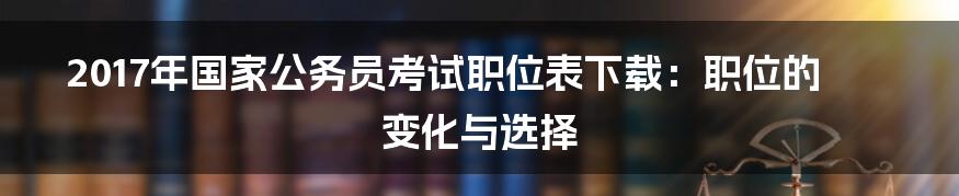 2017年国家公务员考试职位表下载：职位的变化与选择