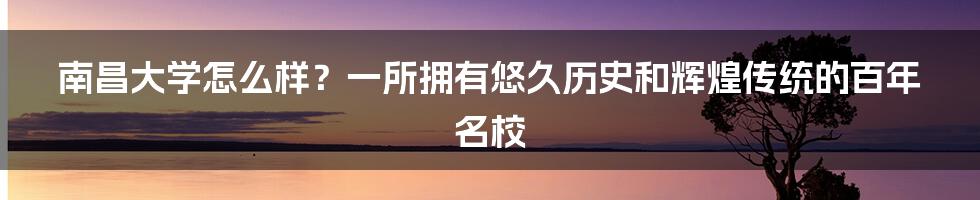 南昌大学怎么样？一所拥有悠久历史和辉煌传统的百年名校