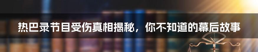 热巴录节目受伤真相揭秘，你不知道的幕后故事