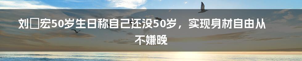 刘畊宏50岁生日称自己还没50岁，实现身材自由从不嫌晚