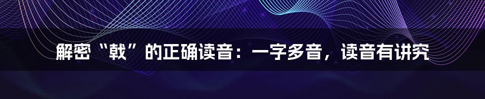 解密“戟”的正确读音：一字多音，读音有讲究