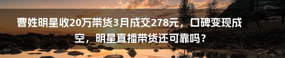 曹姓明星收20万带货3月成交278元，口碑变现成空，明星直播带货还可靠吗？