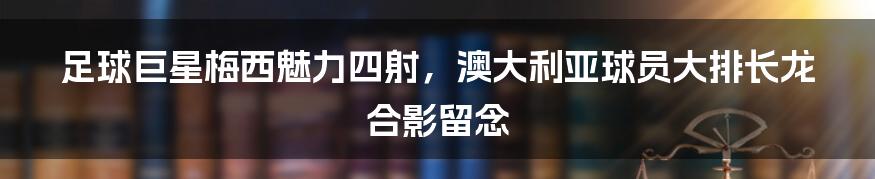 足球巨星梅西魅力四射，澳大利亚球员大排长龙合影留念