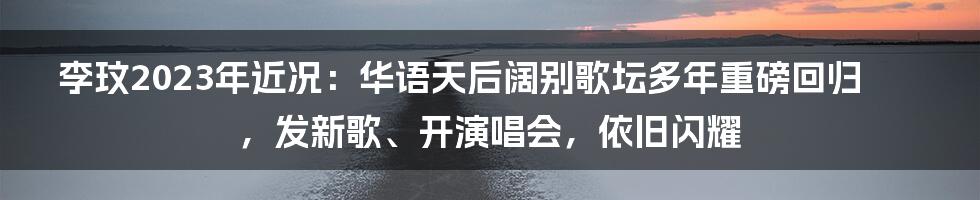 李玟2023年近况：华语天后阔别歌坛多年重磅回归，发新歌、开演唱会，依旧闪耀