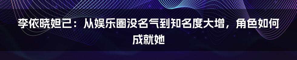 李依晓妲己：从娱乐圈没名气到知名度大增，角色如何成就她