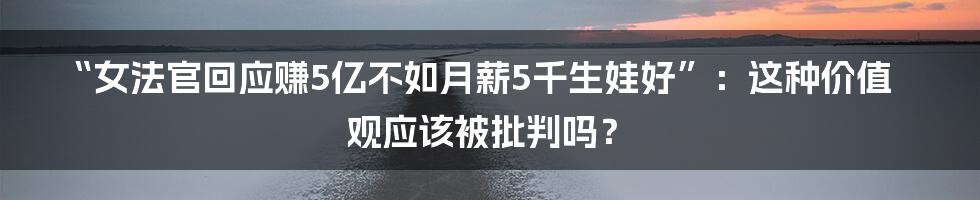 “女法官回应赚5亿不如月薪5千生娃好”：这种价值观应该被批判吗？