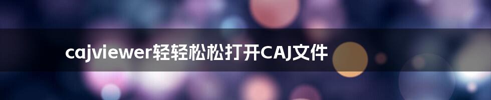 cajviewer轻轻松松打开CAJ文件