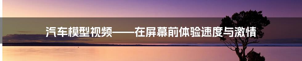 汽车模型视频——在屏幕前体验速度与激情