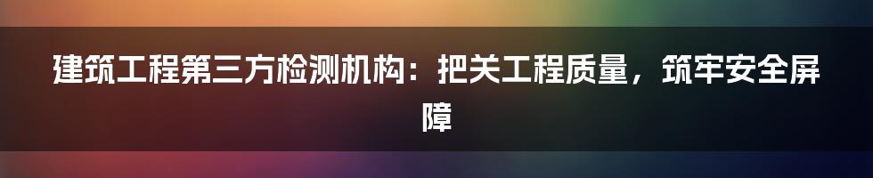 建筑工程第三方检测机构：把关工程质量，筑牢安全屏障