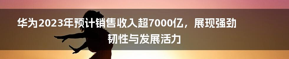 华为2023年预计销售收入超7000亿，展现强劲韧性与发展活力