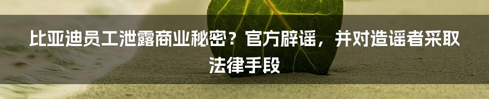 比亚迪员工泄露商业秘密？官方辟谣，并对造谣者采取法律手段