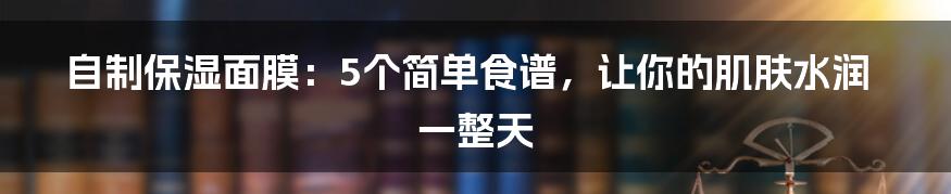 自制保湿面膜：5个简单食谱，让你的肌肤水润一整天