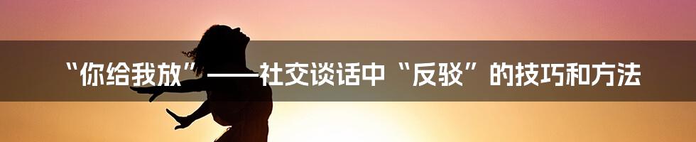 “你给我放”——社交谈话中“反驳”的技巧和方法