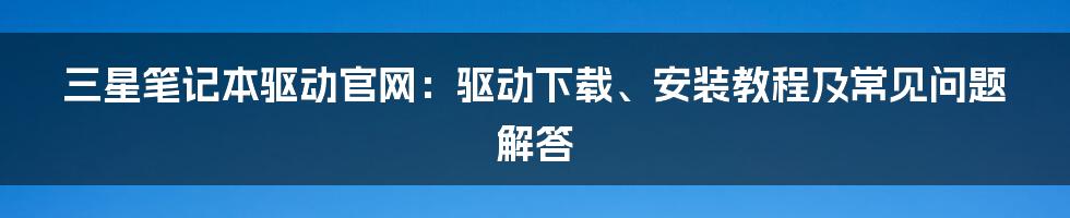 三星笔记本驱动官网：驱动下载、安装教程及常见问题解答