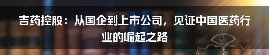 吉药控股：从国企到上市公司，见证中国医药行业的崛起之路