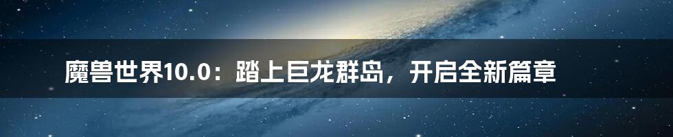 魔兽世界10.0：踏上巨龙群岛，开启全新篇章