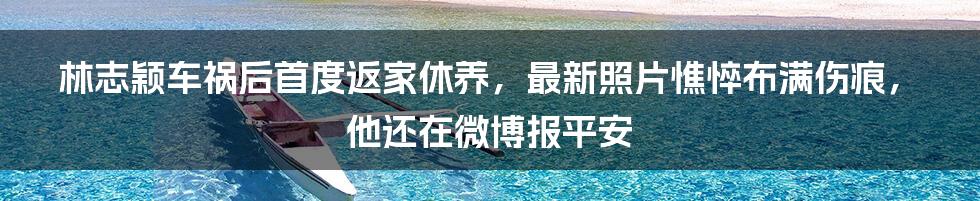 林志颖车祸后首度返家休养，最新照片憔悴布满伤痕，他还在微博报平安