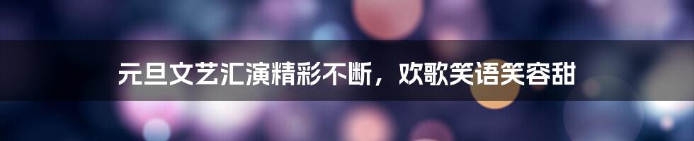 元旦文艺汇演精彩不断，欢歌笑语笑容甜