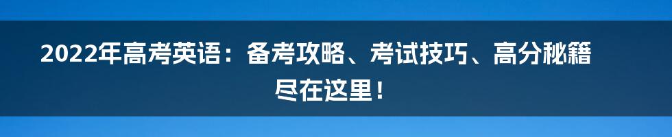 2022年高考英语：备考攻略、考试技巧、高分秘籍尽在这里！