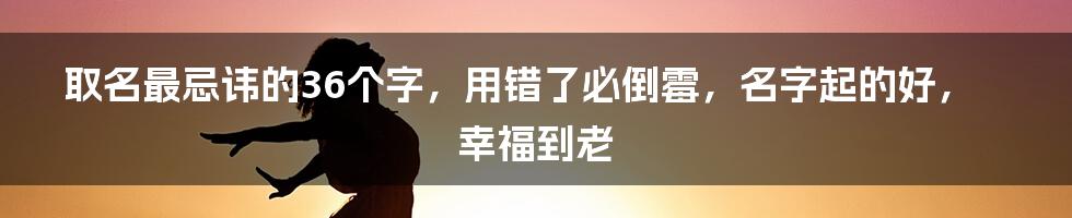 取名最忌讳的36个字，用错了必倒霉，名字起的好，幸福到老