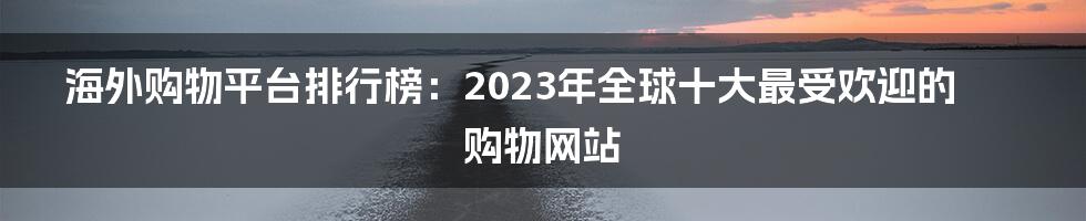 海外购物平台排行榜：2023年全球十大最受欢迎的购物网站