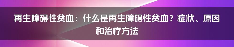 再生障碍性贫血：什么是再生障碍性贫血？症状、原因和治疗方法