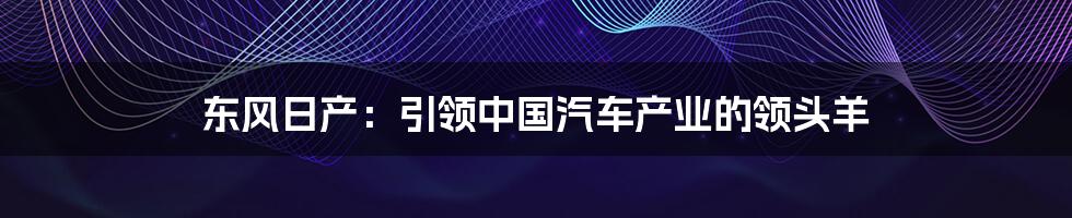 东风日产：引领中国汽车产业的领头羊