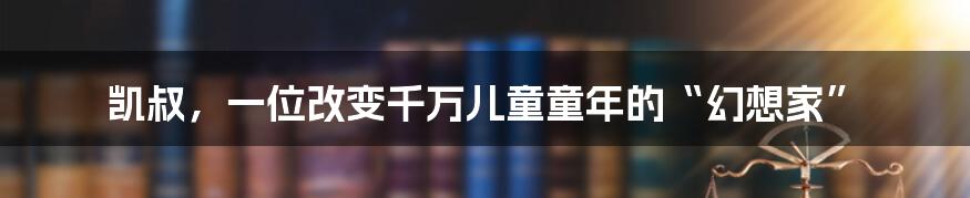 凯叔，一位改变千万儿童童年的“幻想家”