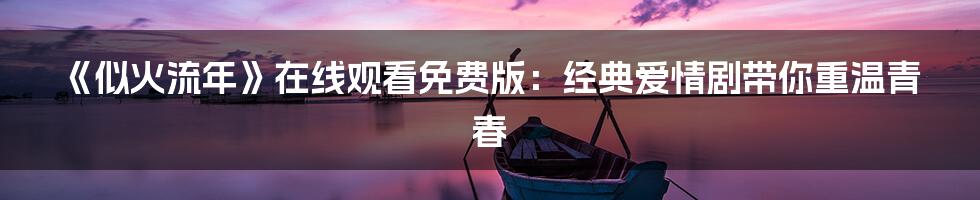 《似火流年》在线观看免费版：经典爱情剧带你重温青春