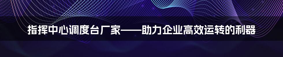 指挥中心调度台厂家——助力企业高效运转的利器