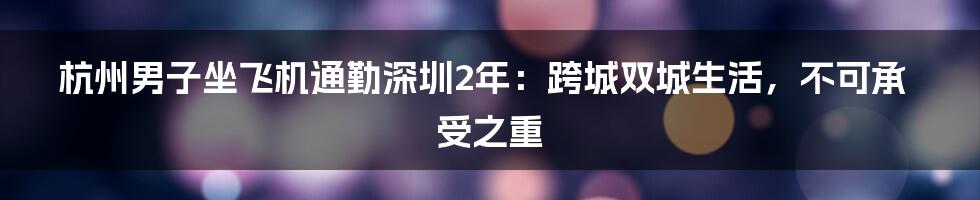 杭州男子坐飞机通勤深圳2年：跨城双城生活，不可承受之重