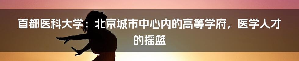 首都医科大学：北京城市中心内的高等学府，医学人才的摇篮