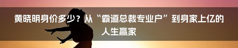 黄晓明身价多少？从“霸道总裁专业户”到身家上亿的人生赢家