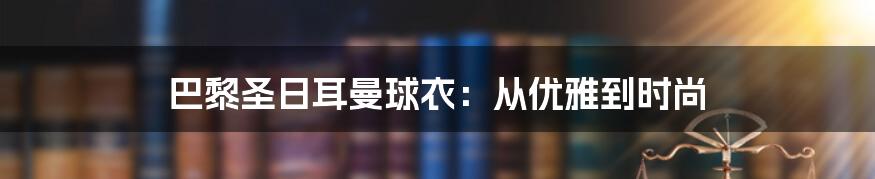 巴黎圣日耳曼球衣：从优雅到时尚