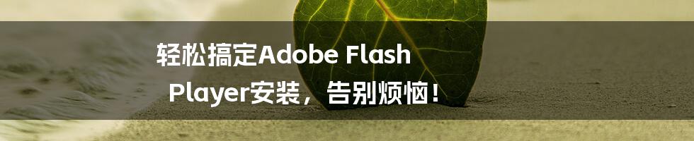 轻松搞定Adobe Flash Player安装，告别烦恼！