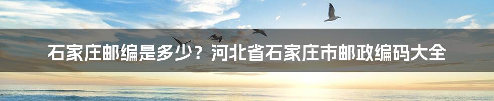 石家庄邮编是多少？河北省石家庄市邮政编码大全