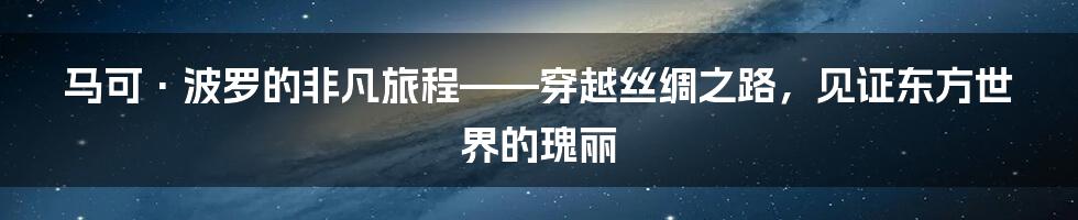 马可·波罗的非凡旅程——穿越丝绸之路，见证东方世界的瑰丽