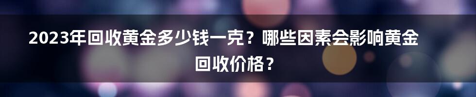 2023年回收黄金多少钱一克？哪些因素会影响黄金回收价格？