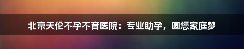 北京天伦不孕不育医院：专业助孕，圆您家庭梦