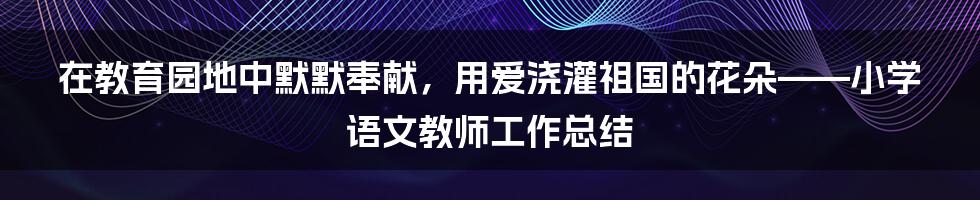 在教育园地中默默奉献，用爱浇灌祖国的花朵——小学语文教师工作总结